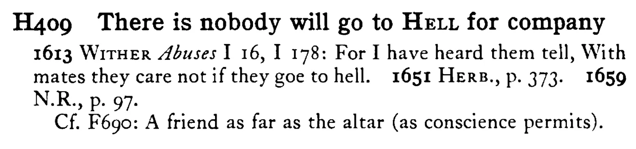 There is nobody will go to HELL for company - a scanned entry from Tilley's 1950 Dictionary of Proverbs.