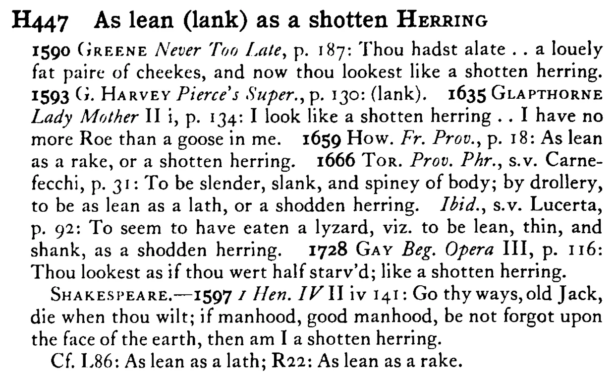 As lean (lank) as a shotten HERRING - a scanned entry from Tilley's 1950 Dictionary of Proverbs.