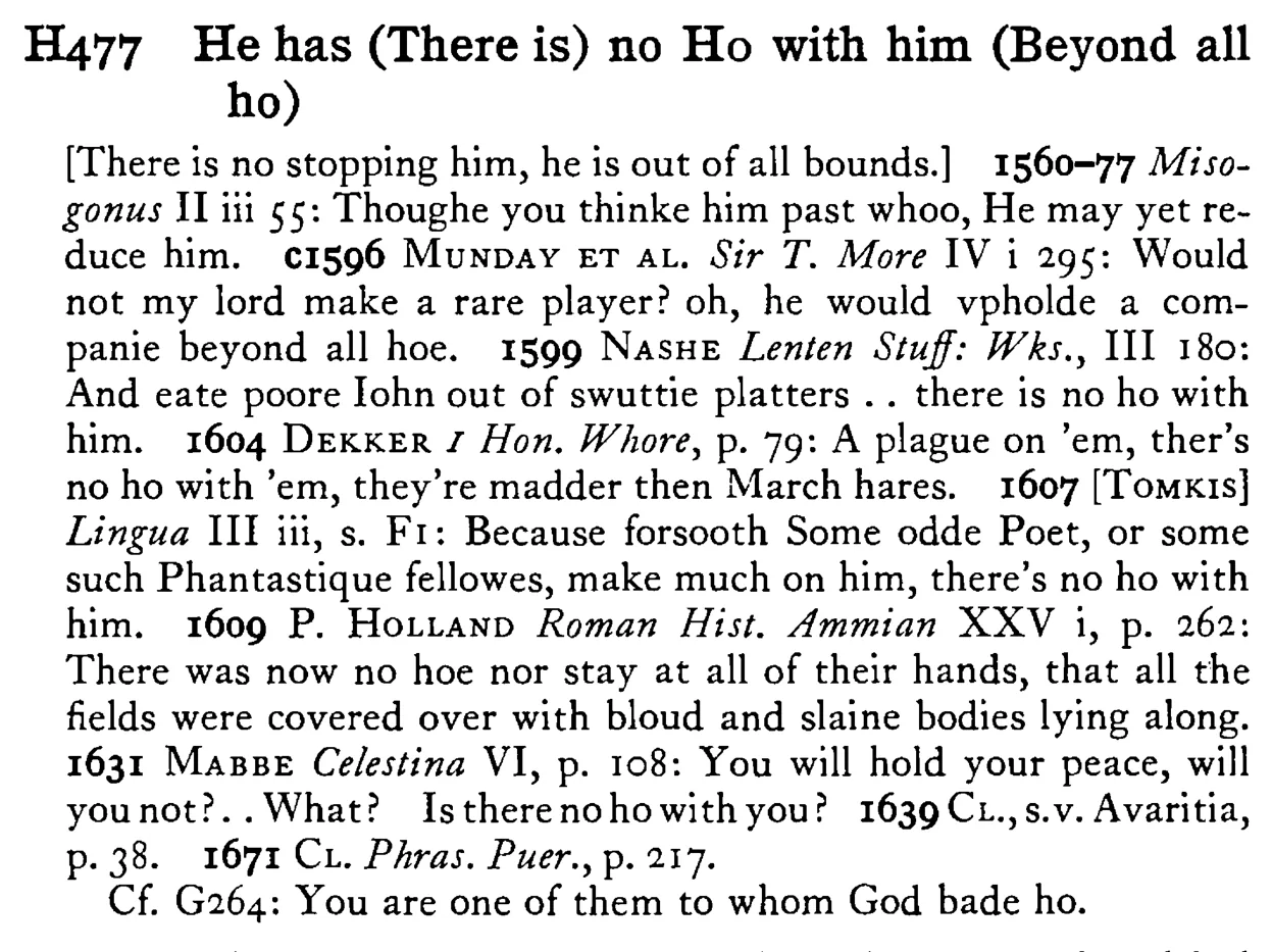 He has (There is) no HO with him (Beyond all ho) - a scanned entry from Tilley's 1950 Dictionary of Proverbs.