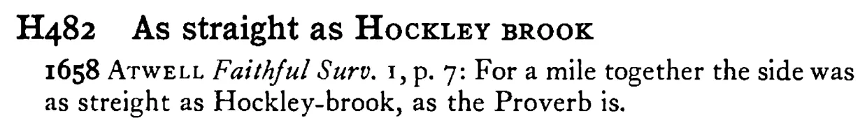 As straight as НOCKLEY BROOK - a scanned entry from Tilley's 1950 Dictionary of Proverbs.