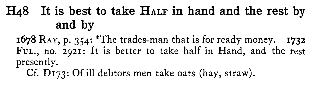 It is best to take HALF in hand and the rest by and by - a scanned entry from Tilley's 1950 Dictionary of Proverbs.