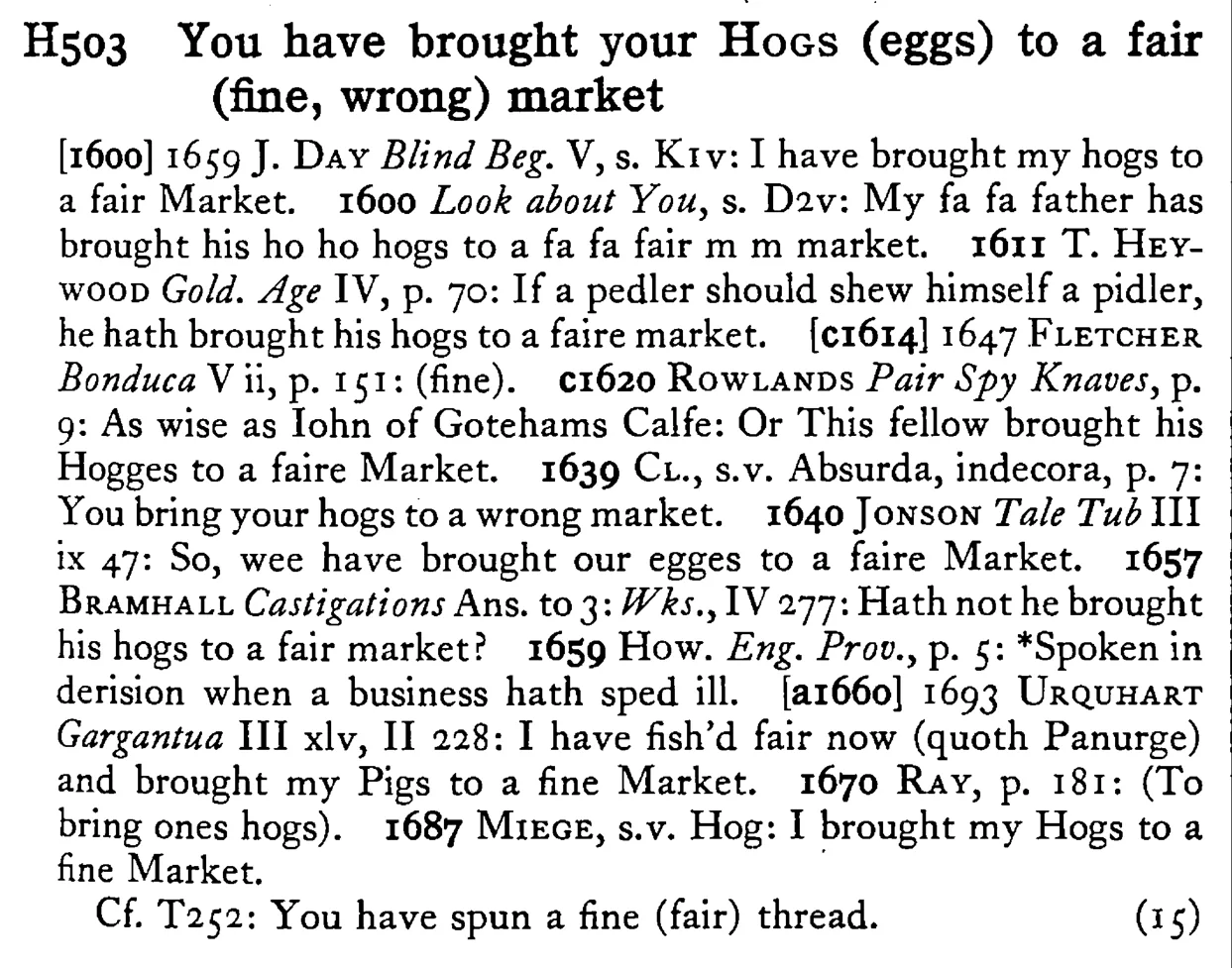 You have brought your HOGS (eggs) to a fair (fine, wrong) market - a scanned entry from Tilley's 1950 Dictionary of Proverbs.