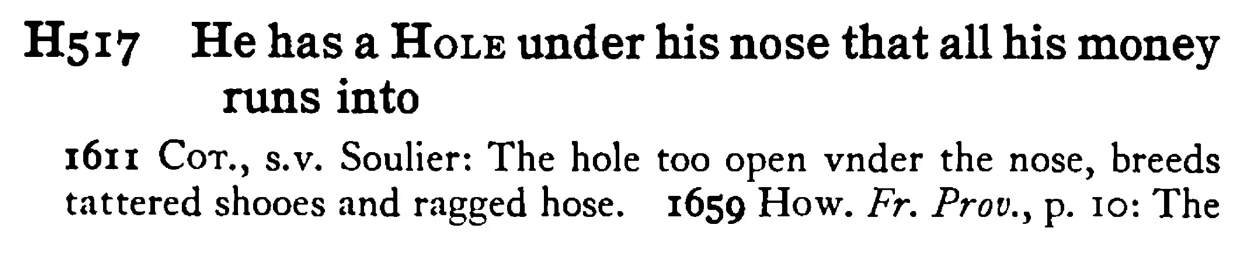 He has a HOLE under his nose that all his money runs into - a scanned entry from Tilley's 1950 Dictionary of Proverbs.