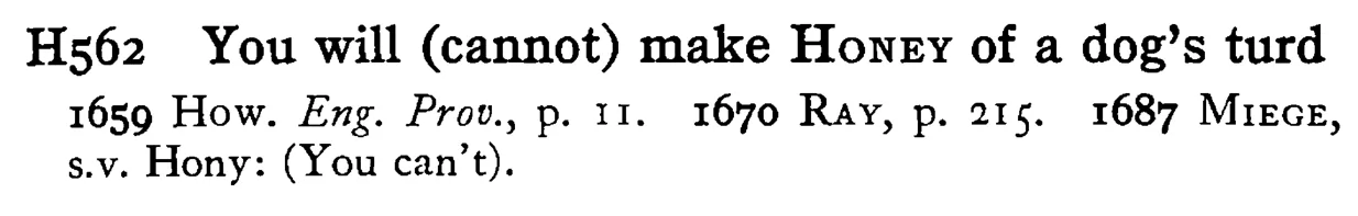You will (cannot) make HONEY of a dog's turd - a scanned entry from Tilley's 1950 Dictionary of Proverbs.