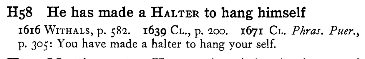 He has made a HALTER to hang himself - a scanned entry from Tilley's 1950 Dictionary of Proverbs.