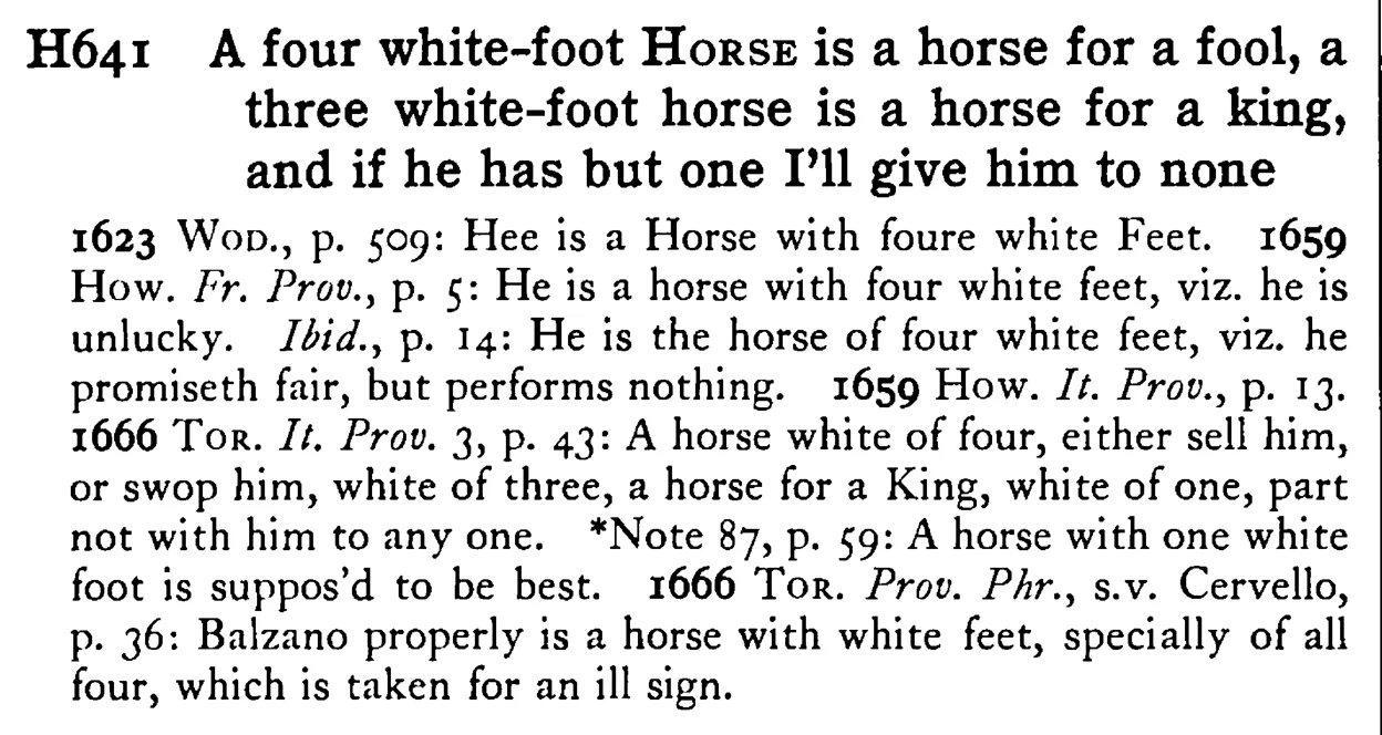 A four white-foot HORSE is a horse for a fool, a three white-foot horse is a horse for a king, and if he has but one I'll give him to none - a scanned entry from Tilley's 1950 Dictionary of Proverbs.