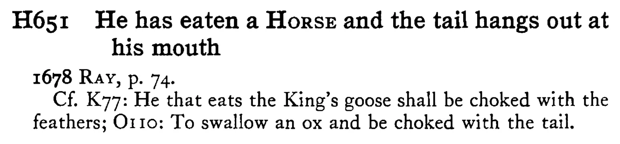 He has eaten a HORSE and the tail hangs out at his mouth - a scanned entry from Tilley's 1950 Dictionary of Proverbs.