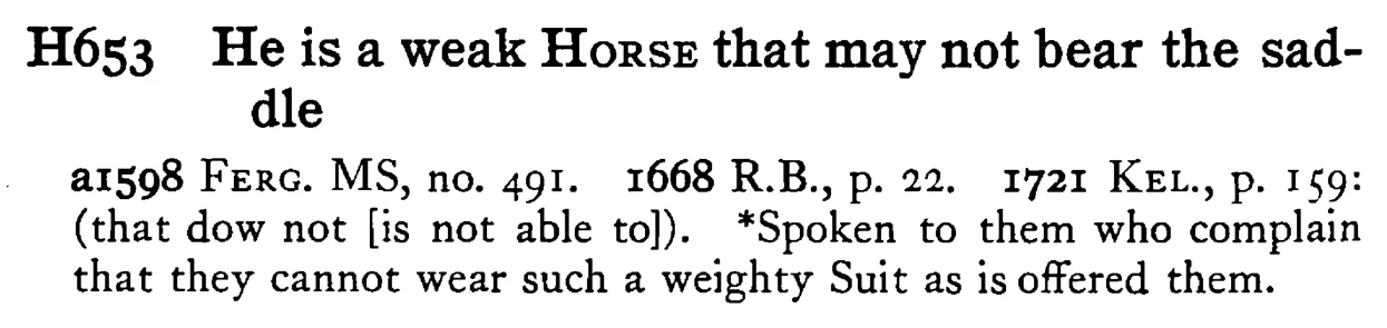 He is a weak HORSE that may not bear the saddle - a scanned entry from Tilley's 1950 Dictionary of Proverbs.