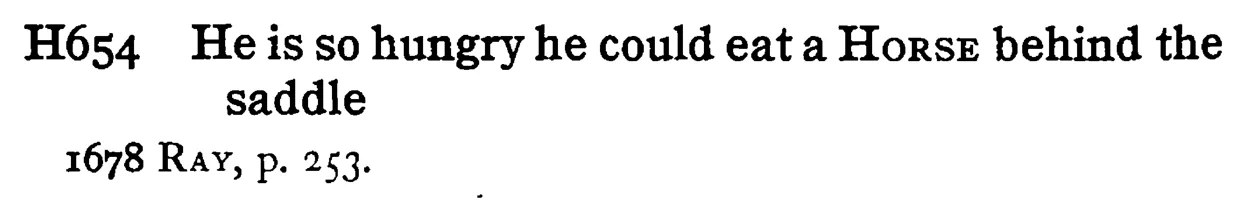 He is so hungry he could eat a HORSE behind the saddle - a scanned entry from Tilley's 1950 Dictionary of Proverbs.