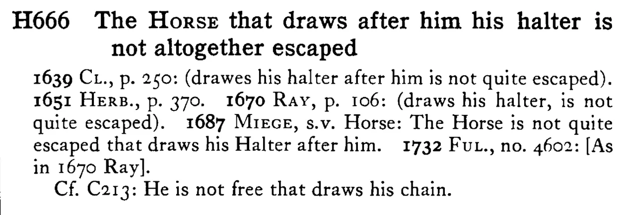 The HORSE that draws after him his halter is not altogether escaped - a scanned entry from Tilley's 1950 Dictionary of Proverbs.