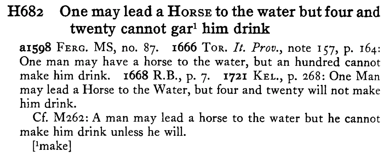 One may lead a HORSE to the water but four and twenty cannot gar¹ him drink - a scanned entry from Tilley's 1950 Dictionary of Proverbs.