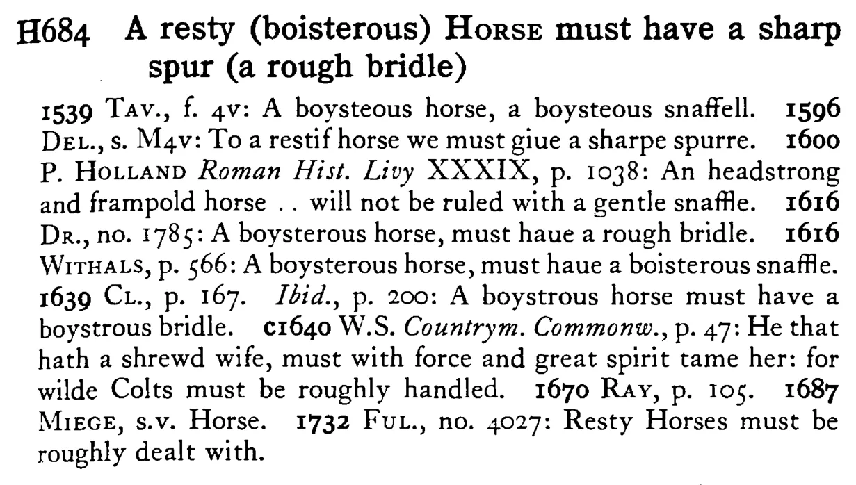 A resty (boisterous) HORSE must have a sharp spur (a rough bridle) - a scanned entry from Tilley's 1950 Dictionary of Proverbs.