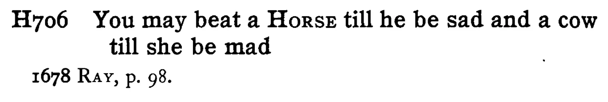 You may beat a HORSE till he be sad and a cow till she be mad - a scanned entry from Tilley's 1950 Dictionary of Proverbs.