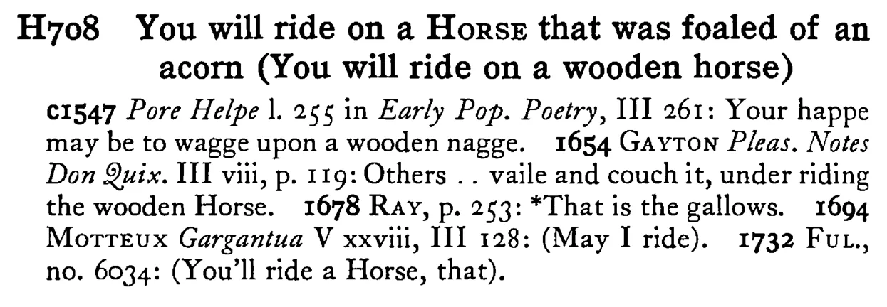 You will ride on a HORSE that was foaled of an acorn (You will ride on a wooden horse) - a scanned entry from Tilley's 1950 Dictionary of Proverbs.