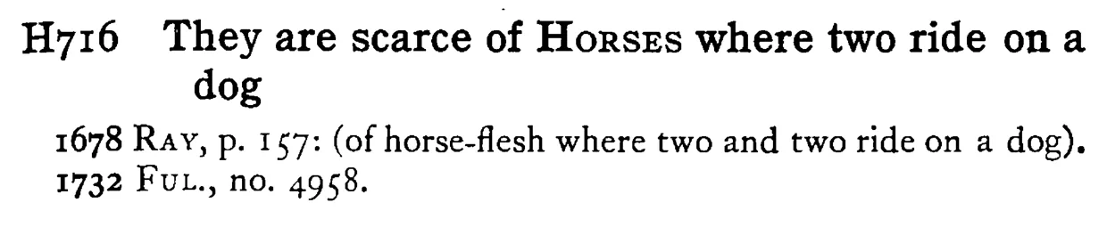 They are scarce of HORSES where two ride on a dog - a scanned entry from Tilley's 1950 Dictionary of Proverbs.