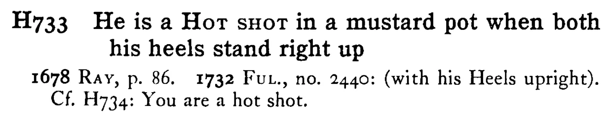 He is a HOT SHOT in a mustard pot when both his heels stand right up - a scanned entry from Tilley's 1950 Dictionary of Proverbs.