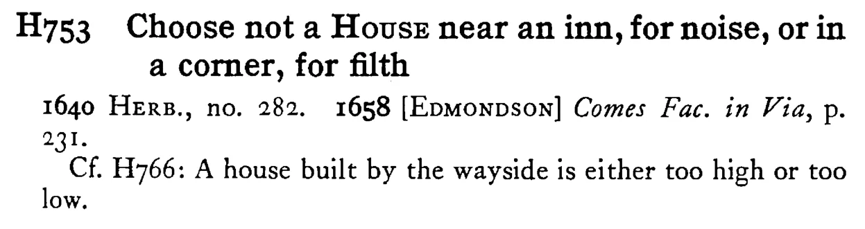 Choose not a HOUSE near an inn, for noise, or in a corner, for filth - a scanned entry from Tilley's 1950 Dictionary of Proverbs.