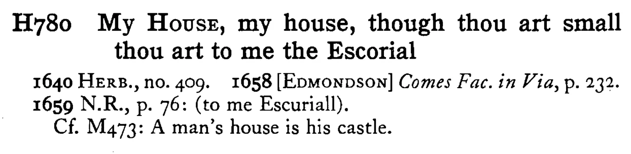 My HOUSE, my house, though thou art small thou art to me the Escorial - a scanned entry from Tilley's 1950 Dictionary of Proverbs.