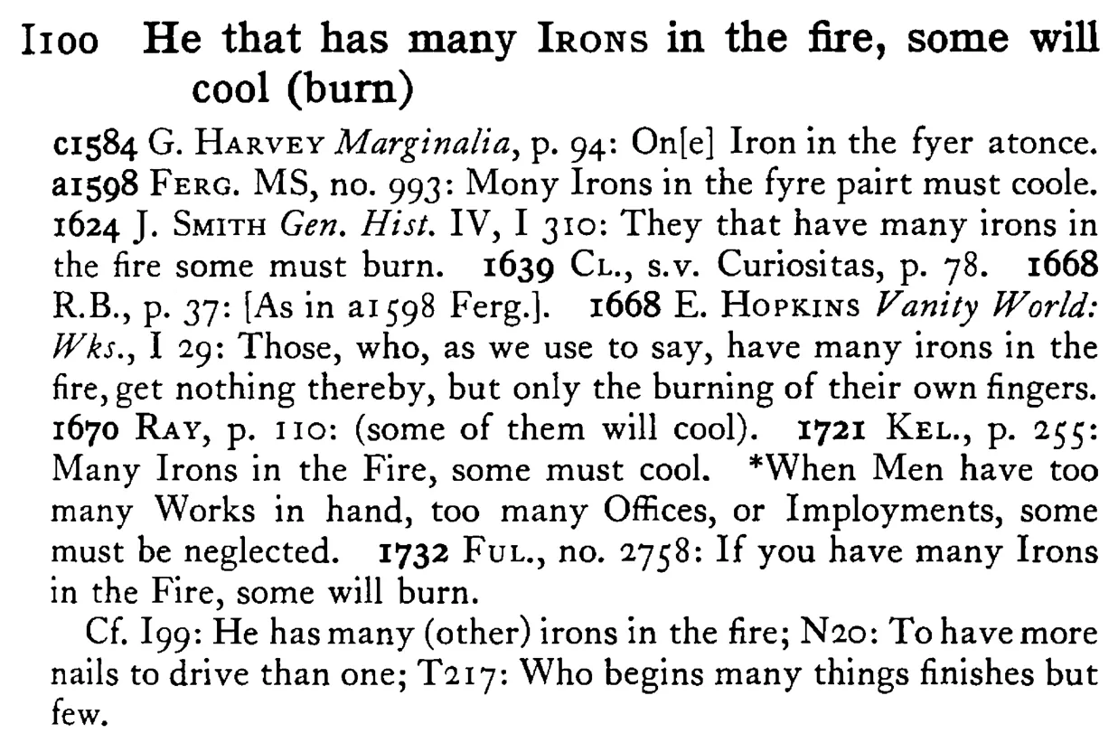 He that has many IRONS in the fire, some will cool (burn) - a scanned entry from Tilley's 1950 Dictionary of Proverbs.
