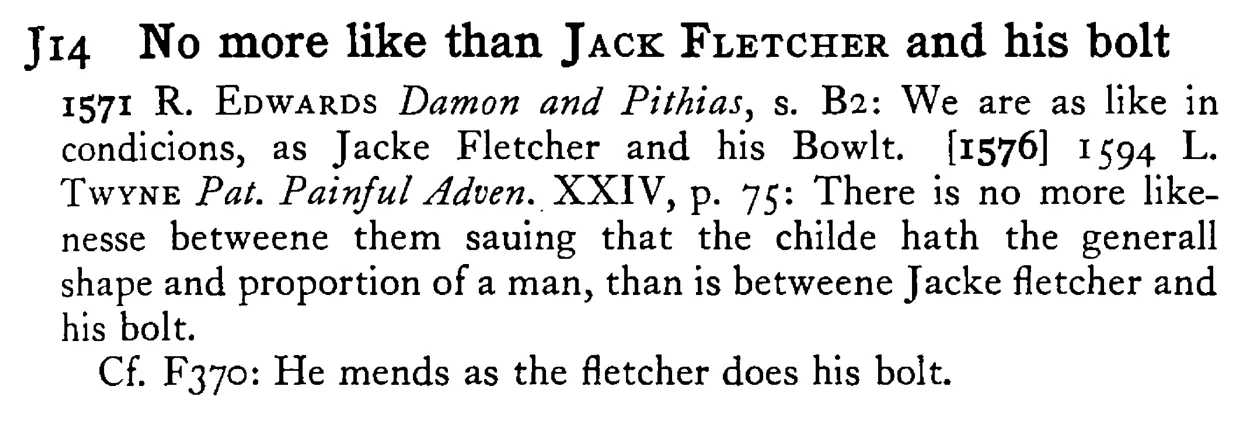 No more like than JACK FLETCHER and his bolt - a scanned entry from Tilley's 1950 Dictionary of Proverbs.