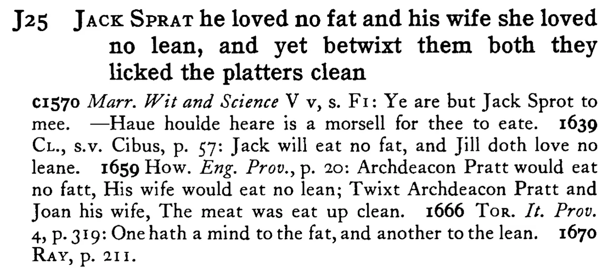 JACK SPRAT he loved no fat and his wife she loved no lean, and yet betwixt them both they licked the platters clean - a scanned entry from Tilley's 1950 Dictionary of Proverbs.