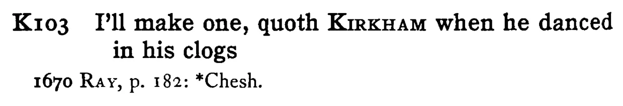I'll make one, quoth KIRKHAM when he danced in his clogs - a scanned entry from Tilley's 1950 Dictionary of Proverbs.