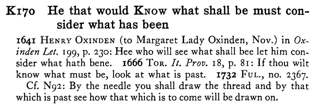 He that would KNOW what shall be must consider what has been - a scanned entry from Tilley's 1950 Dictionary of Proverbs.