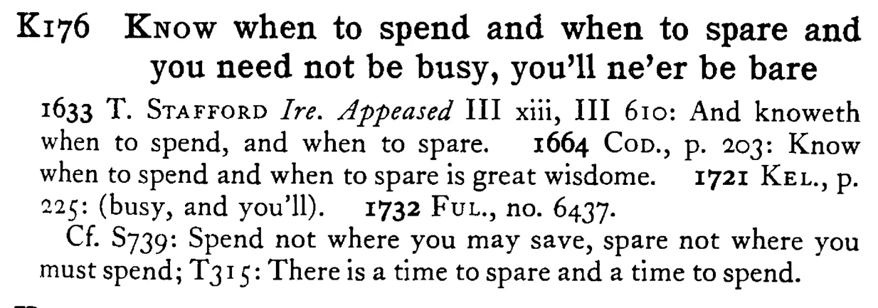 KNOW when to spend and when to spare and you need not be busy, you'll ne'er be bare - a scanned entry from Tilley's 1950 Dictionary of Proverbs.