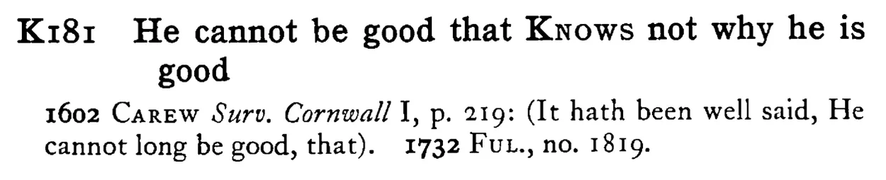 He cannot be good that KNOWS not why he is good - a scanned entry from Tilley's 1950 Dictionary of Proverbs.
