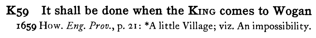 It shall be done when the KING comes to Wogan - a scanned entry from Tilley's 1950 Dictionary of Proverbs.