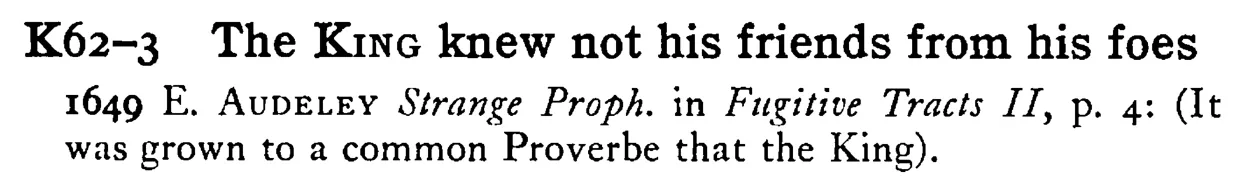 The KING knew not his friends from his foes - a scanned entry from Tilley's 1950 Dictionary of Proverbs.