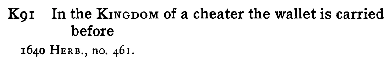 In the KINGDOM of a cheater the wallet is carried before - a scanned entry from Tilley's 1950 Dictionary of Proverbs.