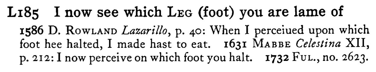 I now see which LEG (foot) you are lame of - a scanned entry from Tilley's 1950 Dictionary of Proverbs.