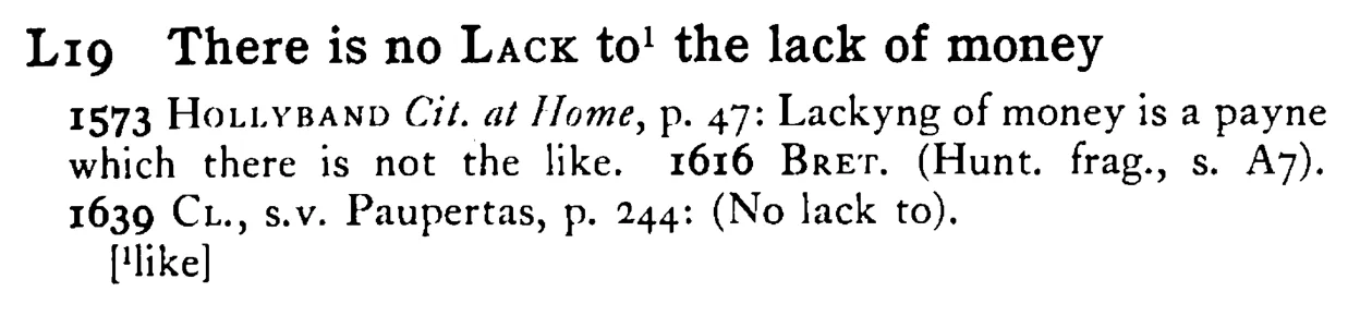 There is no LACK¹ the lack of money - a scanned entry from Tilley's 1950 Dictionary of Proverbs.