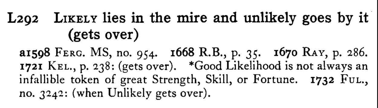 LIKELY lies in the mire and unlikely goes by it (gets over) - a scanned entry from Tilley's 1950 Dictionary of Proverbs.