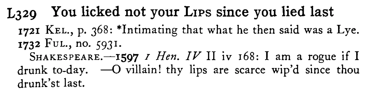 You licked not your LiPS since you lied last - a scanned entry from Tilley's 1950 Dictionary of Proverbs.