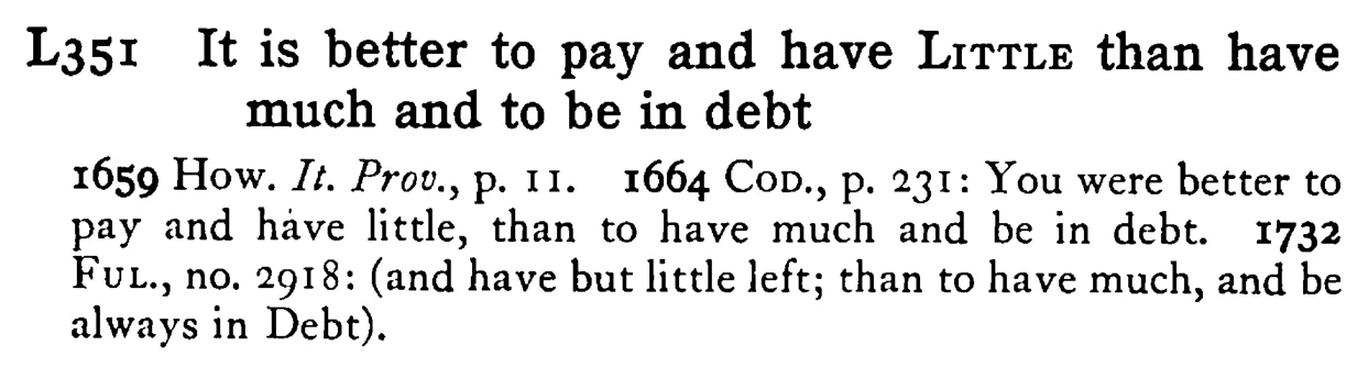 It is better to pay and have LITTLE than have much and to be in debt - a scanned entry from Tilley's 1950 Dictionary of Proverbs.
