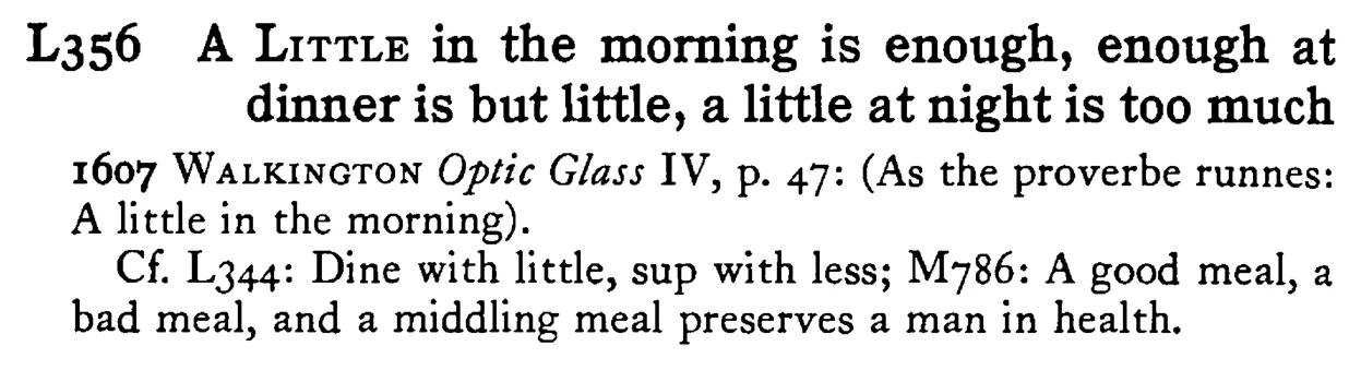 A LITTLE in the morning is enough, enough at dinner is but little, a little at night is too much - a scanned entry from Tilley's 1950 Dictionary of Proverbs.