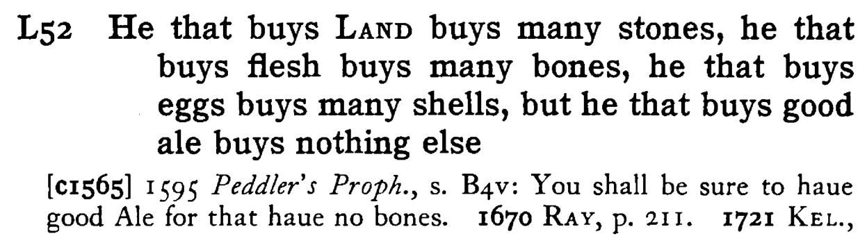 He that buys LAND buys many stones, he that buys flesh buys many bones, he that buys eggs buys many shells, but he that buys good ale buys nothing else - a scanned entry from Tilley's 1950 Dictionary of Proverbs.