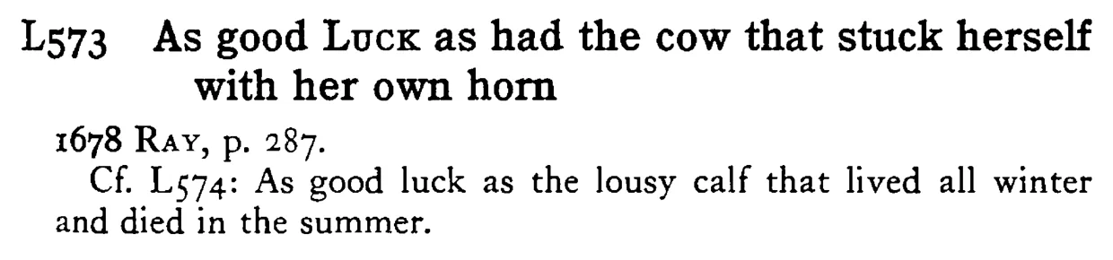 As good LUCK as had the cow that stuck herself with her own horn - a scanned entry from Tilley's 1950 Dictionary of Proverbs.