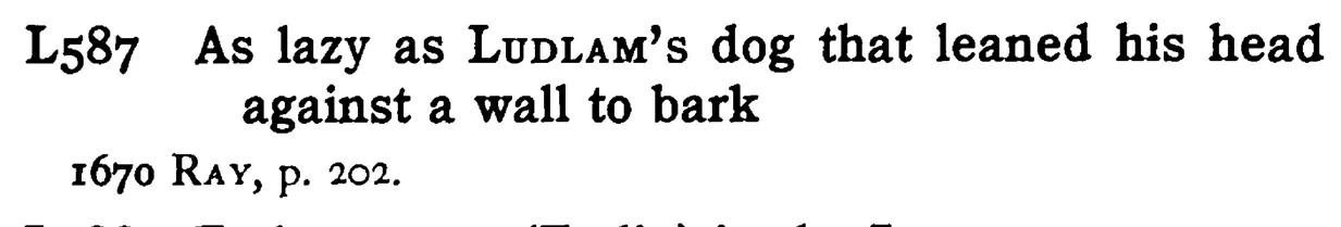 As lazy as LUDLAM's dog that leaned his head against a wall to bark - a scanned entry from Tilley's 1950 Dictionary of Proverbs.