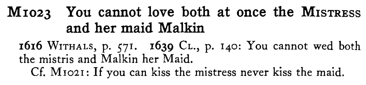 You cannot love both at once the MISTRESS and her maid Malkin - a scanned entry from Tilley's 1950 Dictionary of Proverbs.