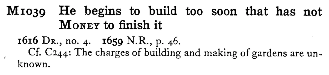 He begins to build too soon that has not MONEY to finish it - a scanned entry from Tilley's 1950 Dictionary of Proverbs.