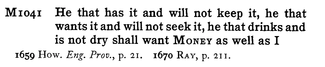 He that has it and will not keep it, he that wants it and will not seek it, he that drinks and is not dry shall want MONEY as well as I - a scanned entry from Tilley's 1950 Dictionary of Proverbs.