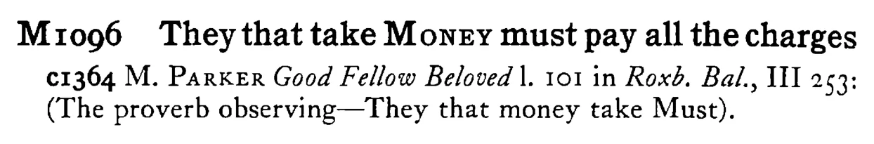 They that take MONEY must pay all the charges - a scanned entry from Tilley's 1950 Dictionary of Proverbs.