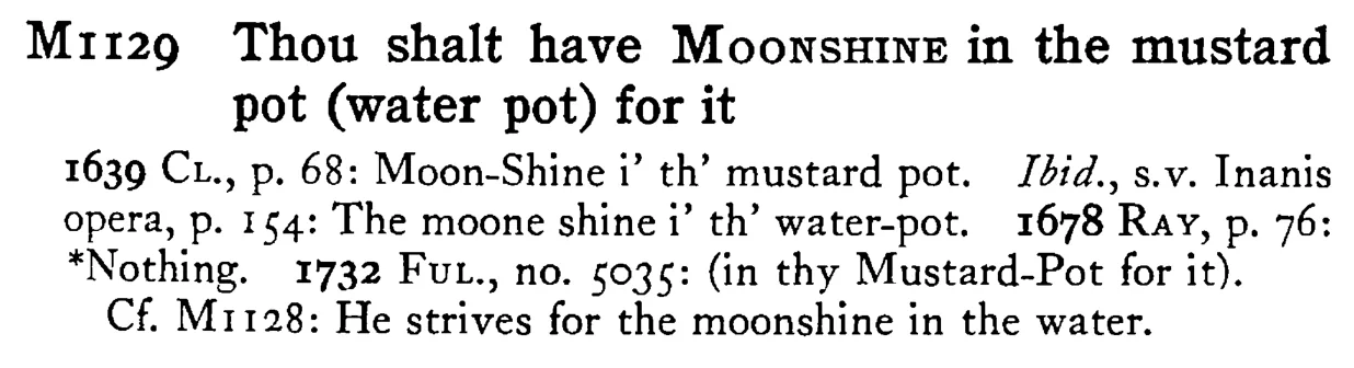 Thou shalt have MOONSHINE in the mustard pot (water pot) for it - a scanned entry from Tilley's 1950 Dictionary of Proverbs.