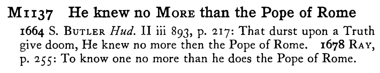 He knew no MORE than the Pope of Rome - a scanned entry from Tilley's 1950 Dictionary of Proverbs.
