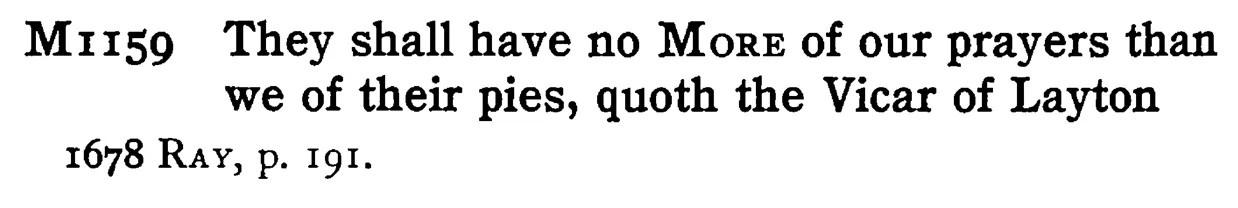 They shall have no MORE of our prayers than we of their pies, quoth the Vicar of Layton - a scanned entry from Tilley's 1950 Dictionary of Proverbs.