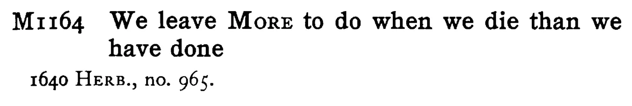 We leave MORE to do when we die than we have done - a scanned entry from Tilley's 1950 Dictionary of Proverbs.