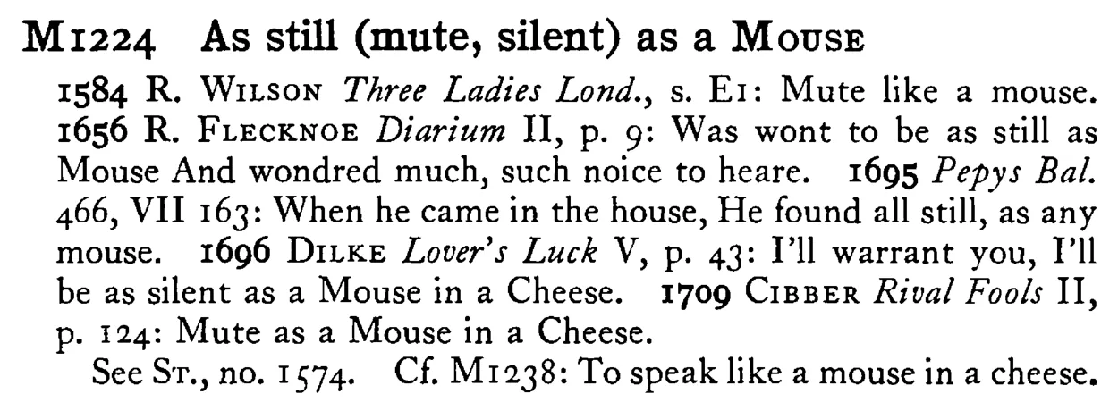 As still (mute, silent) as a MOUSE - a scanned entry from Tilley's 1950 Dictionary of Proverbs.